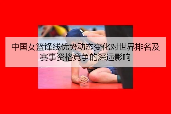 中国女篮锋线优势动态变化对世界排名及赛事资格竞争的深远影响
